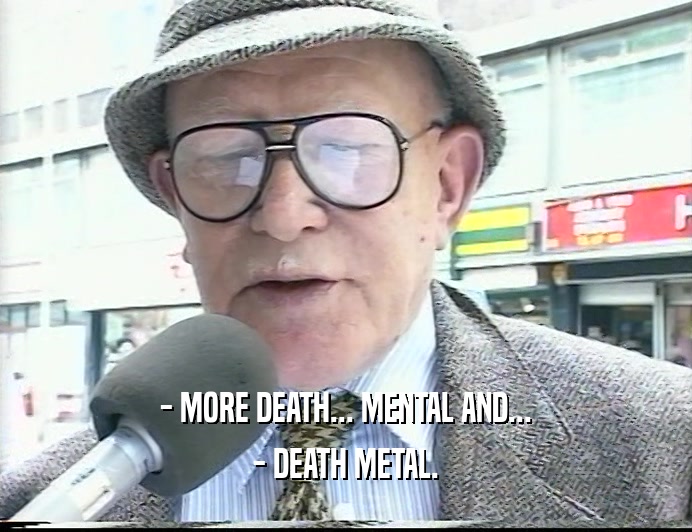 - MORE DEATH... MENTAL AND...
 - DEATH METAL.
 