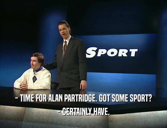 - TIME FOR ALAN PARTRIDGE. GOT SOME SPORT?
 - CERTAINLY HAVE.
 