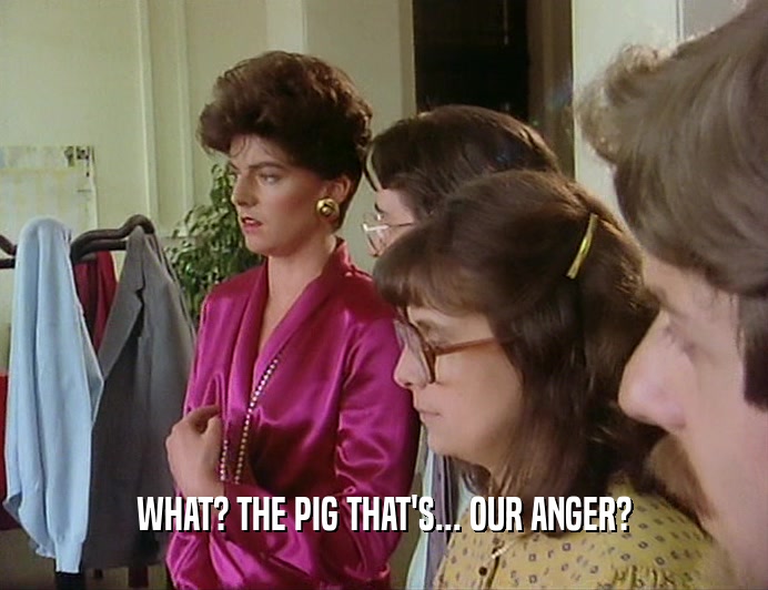 WHAT? THE PIG THAT'S... OUR ANGER?
  