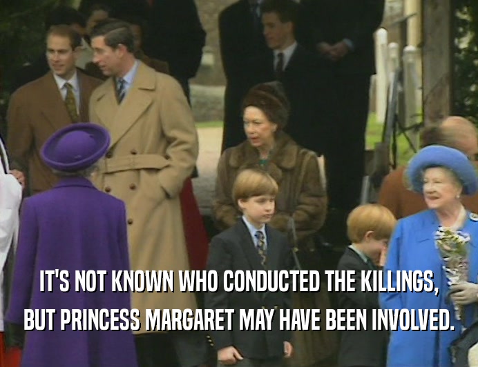 IT'S NOT KNOWN WHO CONDUCTED THE KILLINGS,
 BUT PRINCESS MARGARET MAY HAVE BEEN INVOLVED.
 