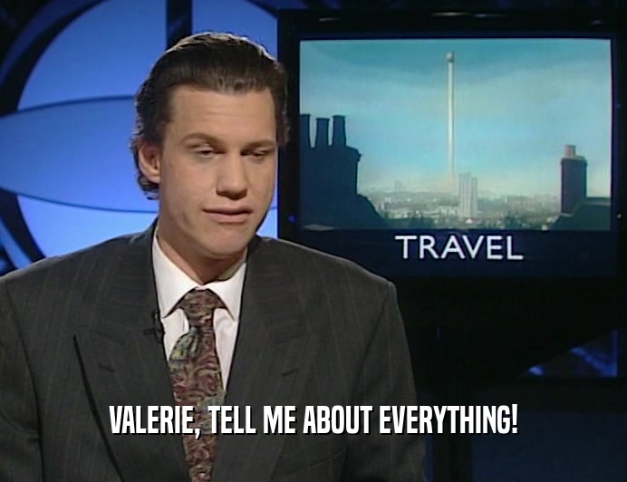 VALERIE, TELL ME ABOUT EVERYTHING!
  