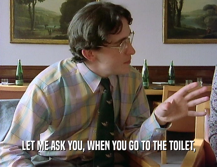 LET ME ASK YOU, WHEN YOU GO TO THE TOILET,
  