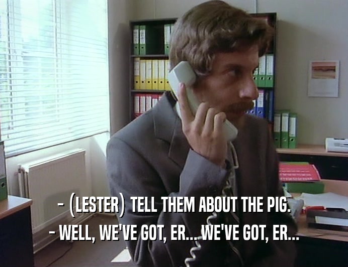 - (LESTER) TELL THEM ABOUT THE PIG.
 - WELL, WE'VE GOT, ER... WE'VE GOT, ER...
 