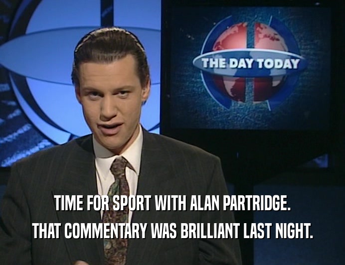 TIME FOR SPORT WITH ALAN PARTRIDGE.
 THAT COMMENTARY WAS BRILLIANT LAST NIGHT.
 