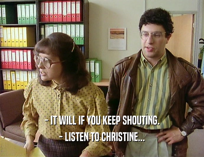 - IT WILL IF YOU KEEP SHOUTING.
 - LISTEN TO CHRISTINE...
 