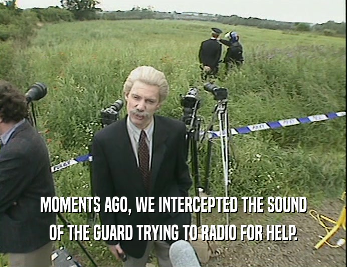 MOMENTS AGO, WE INTERCEPTED THE SOUND
 OF THE GUARD TRYING TO RADIO FOR HELP.
 