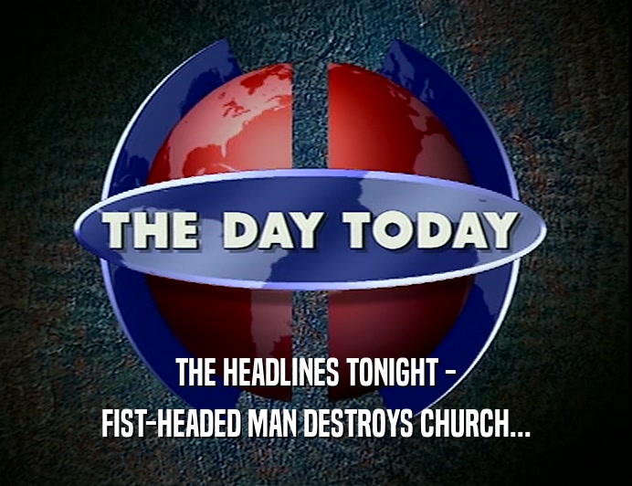 THE HEADLINES TONIGHT -
 FIST-HEADED MAN DESTROYS CHURCH...
 