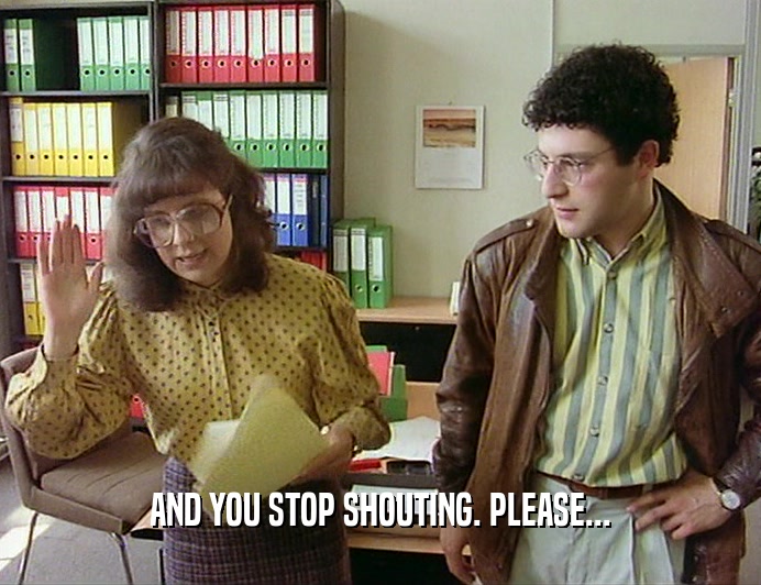 AND YOU STOP SHOUTING. PLEASE...
  