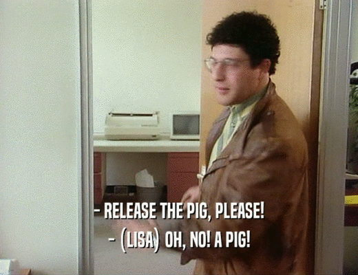 - RELEASE THE PIG, PLEASE!
 - (LISA) OH, NO! A PIG!
 