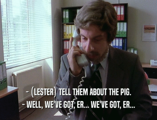 - (LESTER) TELL THEM ABOUT THE PIG.
 - WELL, WE'VE GOT, ER... WE'VE GOT, ER...
 