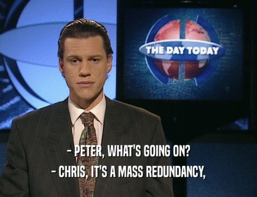 - PETER, WHAT'S GOING ON? - CHRIS, IT'S A MASS REDUNDANCY, 