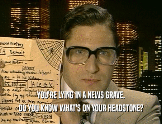 YOU'RE LYING IN A NEWS GRAVE.
 DO YOU KNOW WHAT'S ON YOUR HEADSTONE?
 