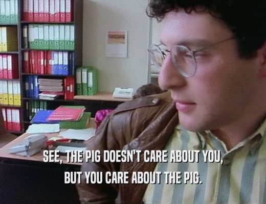 SEE, THE PIG DOESN'T CARE ABOUT YOU, BUT YOU CARE ABOUT THE PIG. 