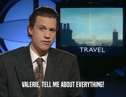 VALERIE, TELL ME ABOUT EVERYTHING!
  