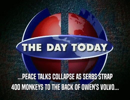 ...PEACE TALKS COLLAPSE AS SERBS STRAP
 400 MONKEYS TO THE BACK OF OWEN'S VOLVO...
 