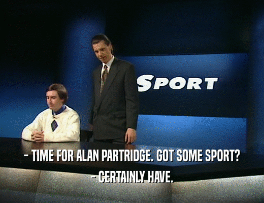 - TIME FOR ALAN PARTRIDGE. GOT SOME SPORT?
 - CERTAINLY HAVE.
 
