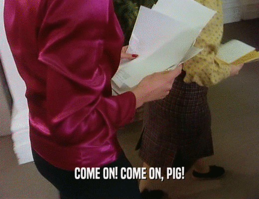 COME ON! COME ON, PIG!  