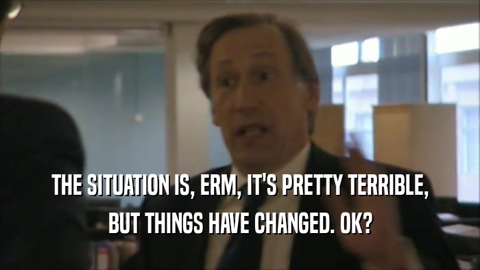 THE SITUATION IS, ERM, IT'S PRETTY TERRIBLE, BUT THINGS HAVE CHANGED. OK? 