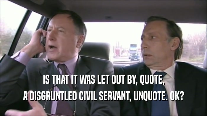 IS THAT IT WAS LET OUT BY, QUOTE, A DISGRUNTLED CIVIL SERVANT, UNQUOTE. OK? 