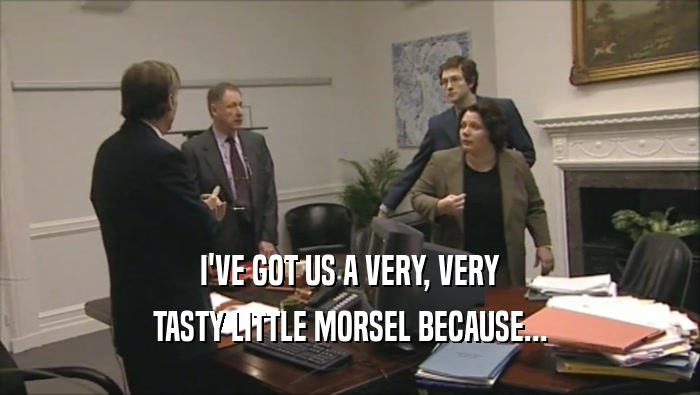 I'VE GOT US A VERY, VERY TASTY LITTLE MORSEL BECAUSE... 