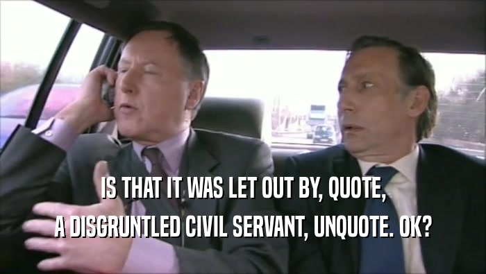 IS THAT IT WAS LET OUT BY, QUOTE, A DISGRUNTLED CIVIL SERVANT, UNQUOTE. OK? 