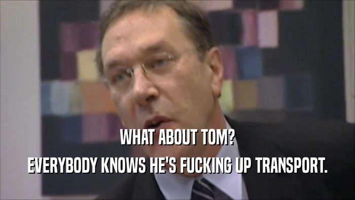 WHAT ABOUT TOM? EVERYBODY KNOWS HE'S FUCKING UP TRANSPORT. 