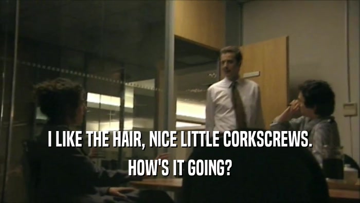 I LIKE THE HAIR, NICE LITTLE CORKSCREWS. HOW'S IT GOING? 
