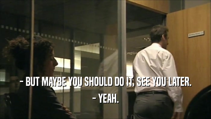 - BUT MAYBE YOU SHOULD DO IT. SEE YOU LATER. - YEAH. 