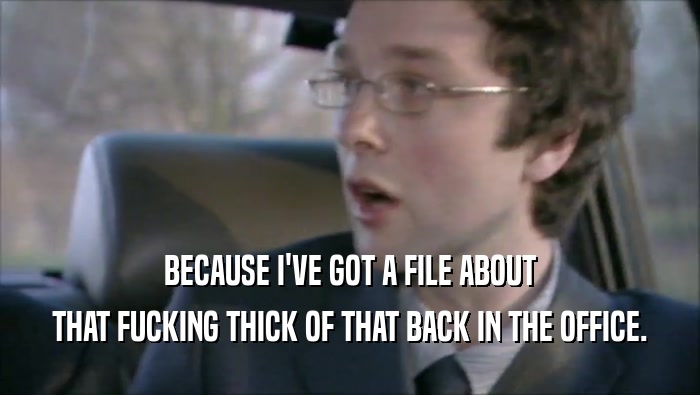 BECAUSE I'VE GOT A FILE ABOUT THAT FUCKING THICK OF THAT BACK IN THE OFFICE. 