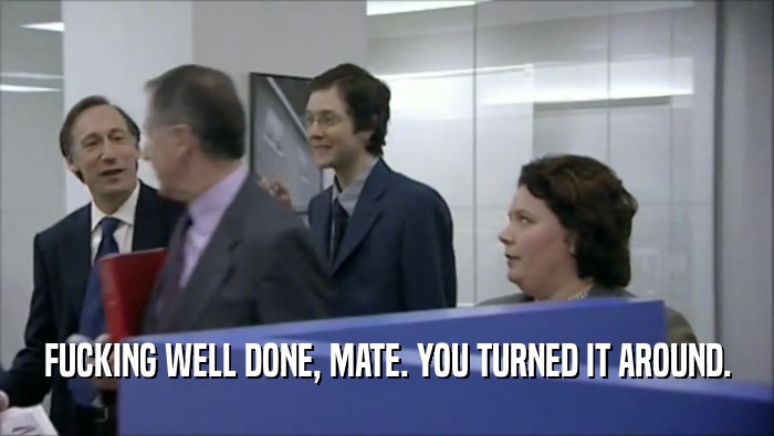 FUCKING WELL DONE, MATE. YOU TURNED IT AROUND.  