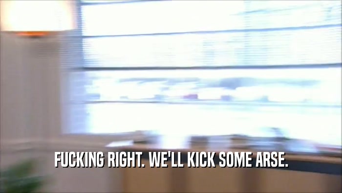 FUCKING RIGHT. WE'LL KICK SOME ARSE.  