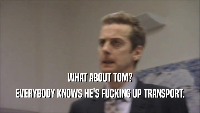 WHAT ABOUT TOM? EVERYBODY KNOWS HE'S FUCKING UP TRANSPORT. 