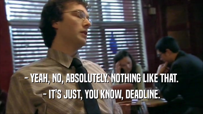 - YEAH, NO, ABSOLUTELY. NOTHING LIKE THAT. - IT'S JUST, YOU KNOW, DEADLINE. 