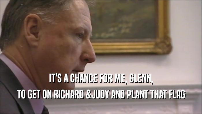 IT'S A CHANCE FOR ME, GLENN, TO GET ON RICHARD &JUDY AND PLANT THAT FLAG 