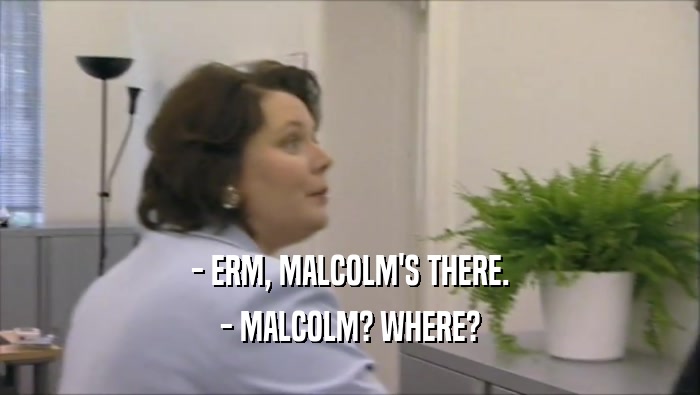 - ERM, MALCOLM'S THERE.
 - MALCOLM? WHERE?
 