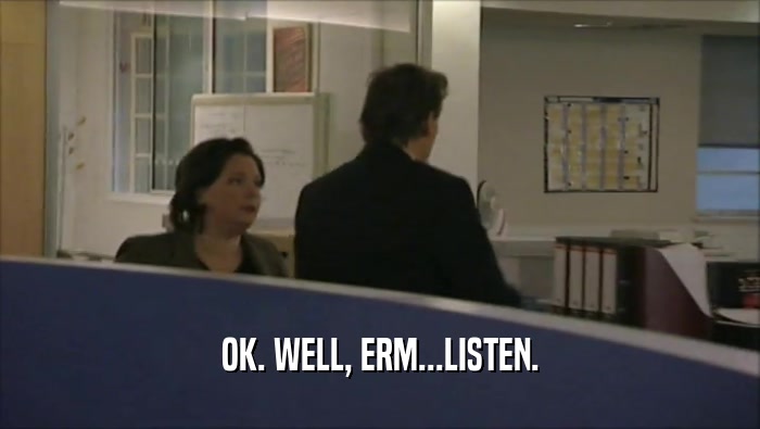 OK. WELL, ERM...LISTEN.  