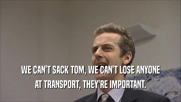 WE CAN'T SACK TOM, WE CAN'T LOSE ANYONE AT TRANSPORT, THEY'RE IMPORTANT. 