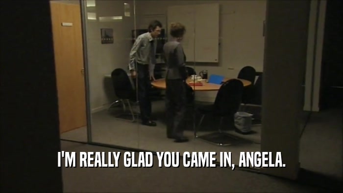 I'M REALLY GLAD YOU CAME IN, ANGELA.  