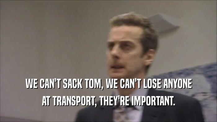 WE CAN'T SACK TOM, WE CAN'T LOSE ANYONE AT TRANSPORT, THEY'RE IMPORTANT. 