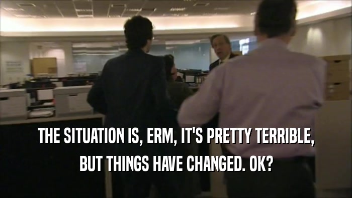 THE SITUATION IS, ERM, IT'S PRETTY TERRIBLE, BUT THINGS HAVE CHANGED. OK? 