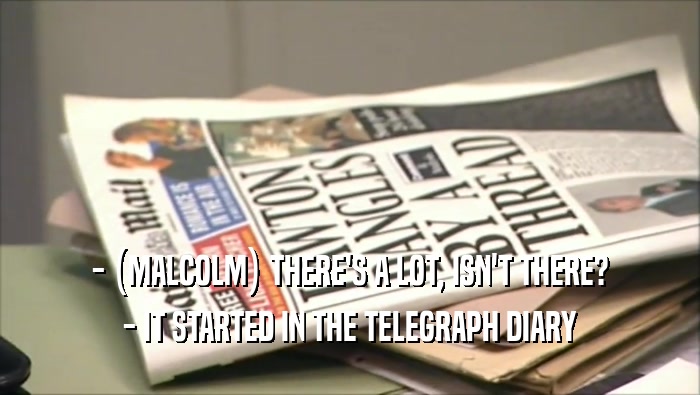 - (MALCOLM) THERE'S A LOT, ISN'T THERE?
 - IT STARTED IN THE TELEGRAPH DIARY
 