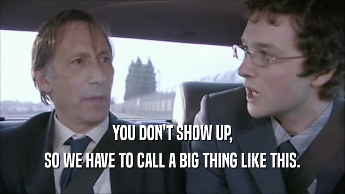 YOU DON'T SHOW UP, SO WE HAVE TO CALL A BIG THING LIKE THIS. 
