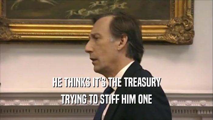 HE THINKS IT'S THE TREASURY
 TRYING TO STIFF HIM ONE
 