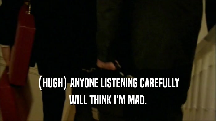 (HUGH) ANYONE LISTENING CAREFULLY WILL THINK I'M MAD. 