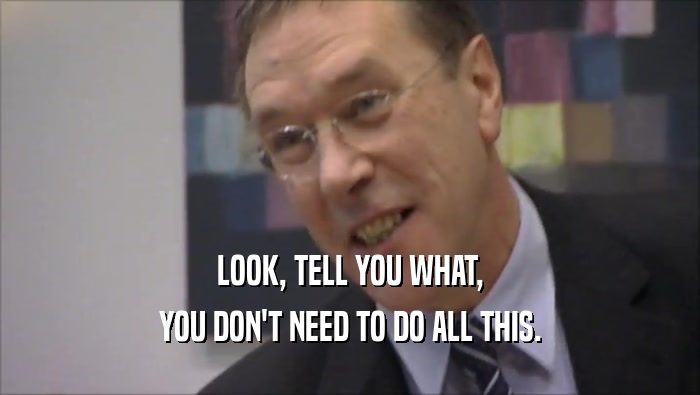 LOOK, TELL YOU WHAT, YOU DON'T NEED TO DO ALL THIS. 