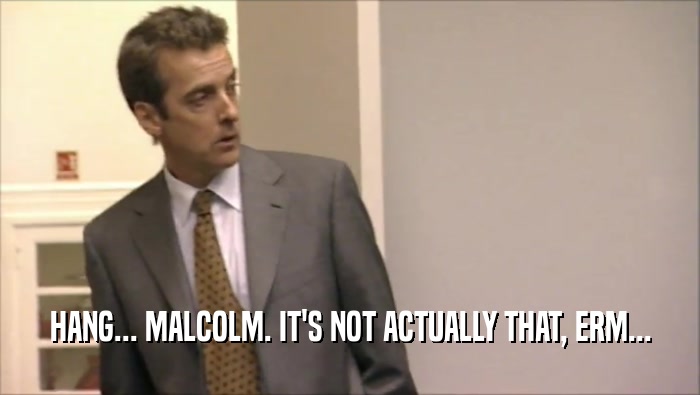 HANG... MALCOLM. IT'S NOT ACTUALLY THAT, ERM...  