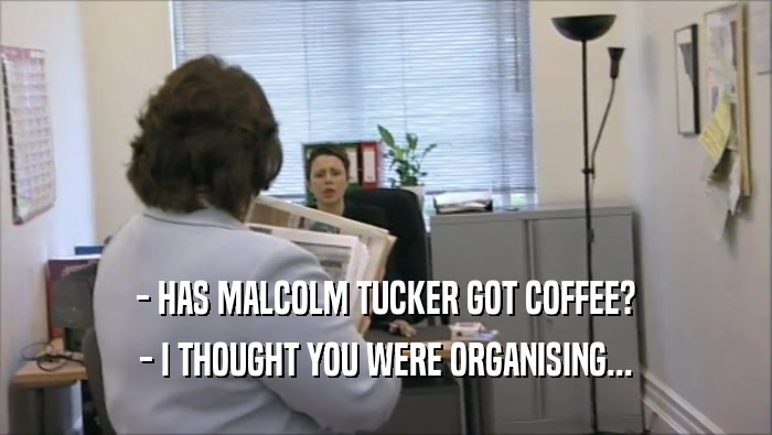 - HAS MALCOLM TUCKER GOT COFFEE? - I THOUGHT YOU WERE ORGANISING... 