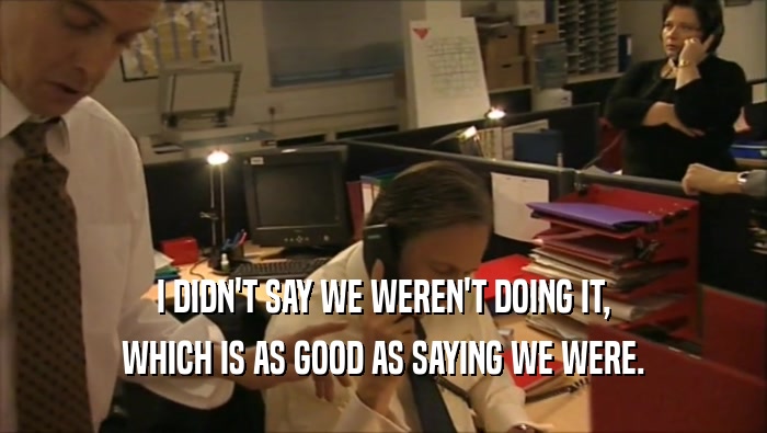 I DIDN'T SAY WE WEREN'T DOING IT, WHICH IS AS GOOD AS SAYING WE WERE. 