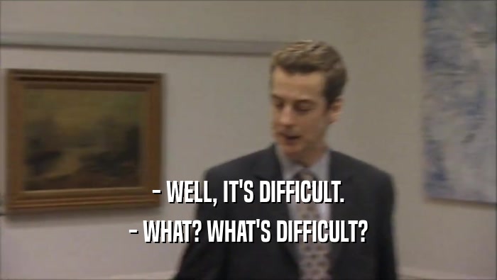 - WELL, IT'S DIFFICULT.
 - WHAT? WHAT'S DIFFICULT?
 