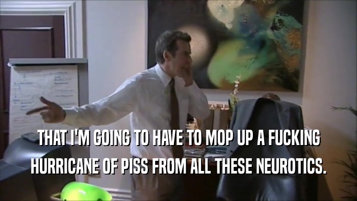 THAT I'M GOING TO HAVE TO MOP UP A FUCKING HURRICANE OF PISS FROM ALL THESE NEUROTICS. 